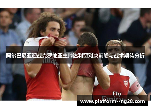 阿尔巴尼亚迎战克罗地亚主帅达利奇对决前瞻与战术期待分析