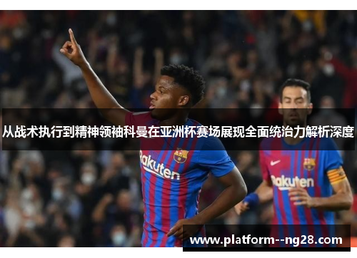 从战术执行到精神领袖科曼在亚洲杯赛场展现全面统治力解析深度