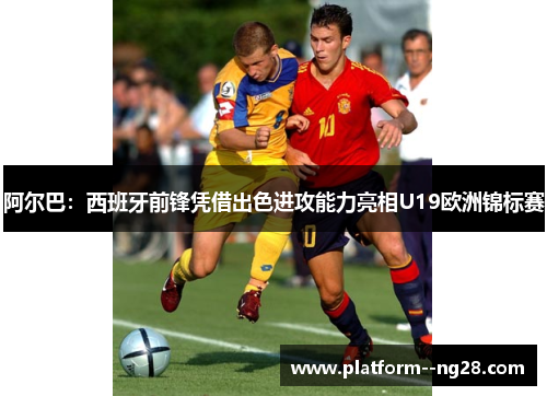 阿尔巴:西班牙前锋凭借出色进攻能力亮相U19欧洲锦标赛 阿尔巴:西班牙前锋凭借出色进攻能力亮相U19欧洲锦标赛