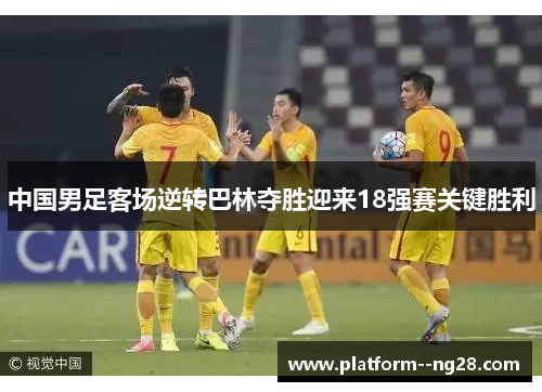 中国男足客场逆转巴林夺胜迎来18强赛关键胜利 中国男足客场逆转巴林夺胜迎来18强赛关键胜利