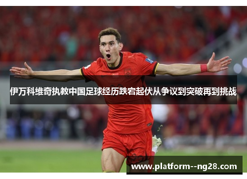 伊万科维奇执教中国足球经历跌宕起伏从争议到突破再到挑战 伊万科维奇执教中国足球经历跌宕起伏从争议到突破再到挑战