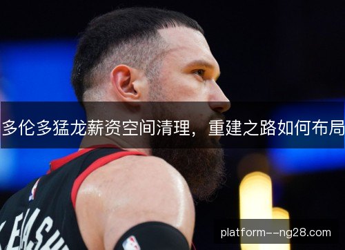 多伦多猛龙薪资空间清理，重建之路如何布局